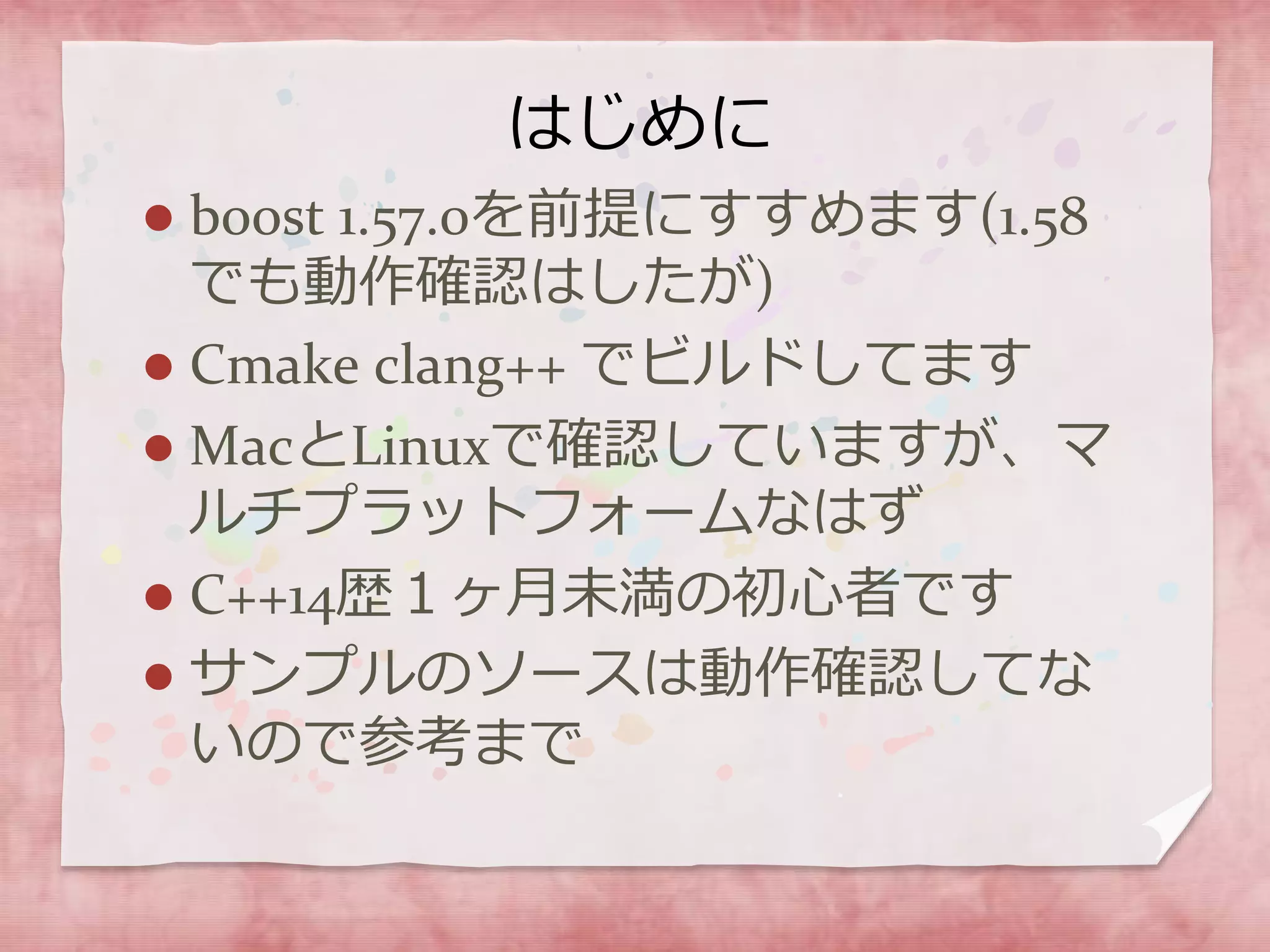 はじめに
 boost 1.57.0を前提にすすめます(1.58
でも動作確認はしたが)
 Cmake clang++ でビルドしてます
 MacとLinuxで確認していますが、マ
ルチプラットフォームなはず
 C++14歴１ヶ月未満の初心者です
 サンプルのソースは動作確認してな
いので参考まで
 