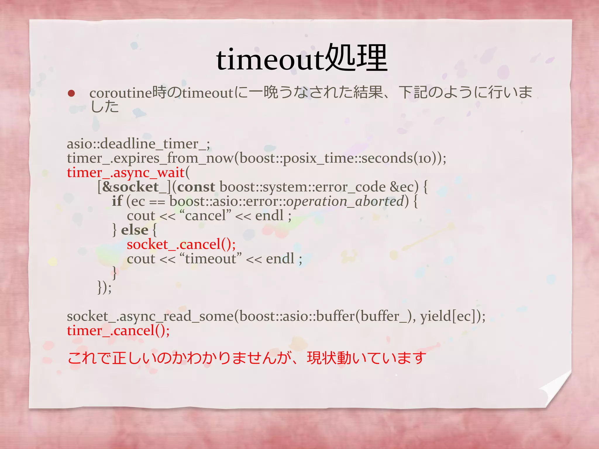 timeout処理
 coroutine時のtimeoutに一晩うなされた結果、下記のように行いま
した
asio::deadline_timer_;
timer_.expires_from_now(boost::posix_time::seconds(10));
timer_.async_wait(
[&socket_](const boost::system::error_code &ec) {
if (ec == boost::asio::error::operation_aborted) {
cout << “cancel” << endl ;
} else {
socket_.cancel();
cout << “timeout” << endl ;
}
});
socket_.async_read_some(boost::asio::buffer(buffer_), yield[ec]);
timer_.cancel();
これで正しいのかわかりませんが、現状動いています
 
