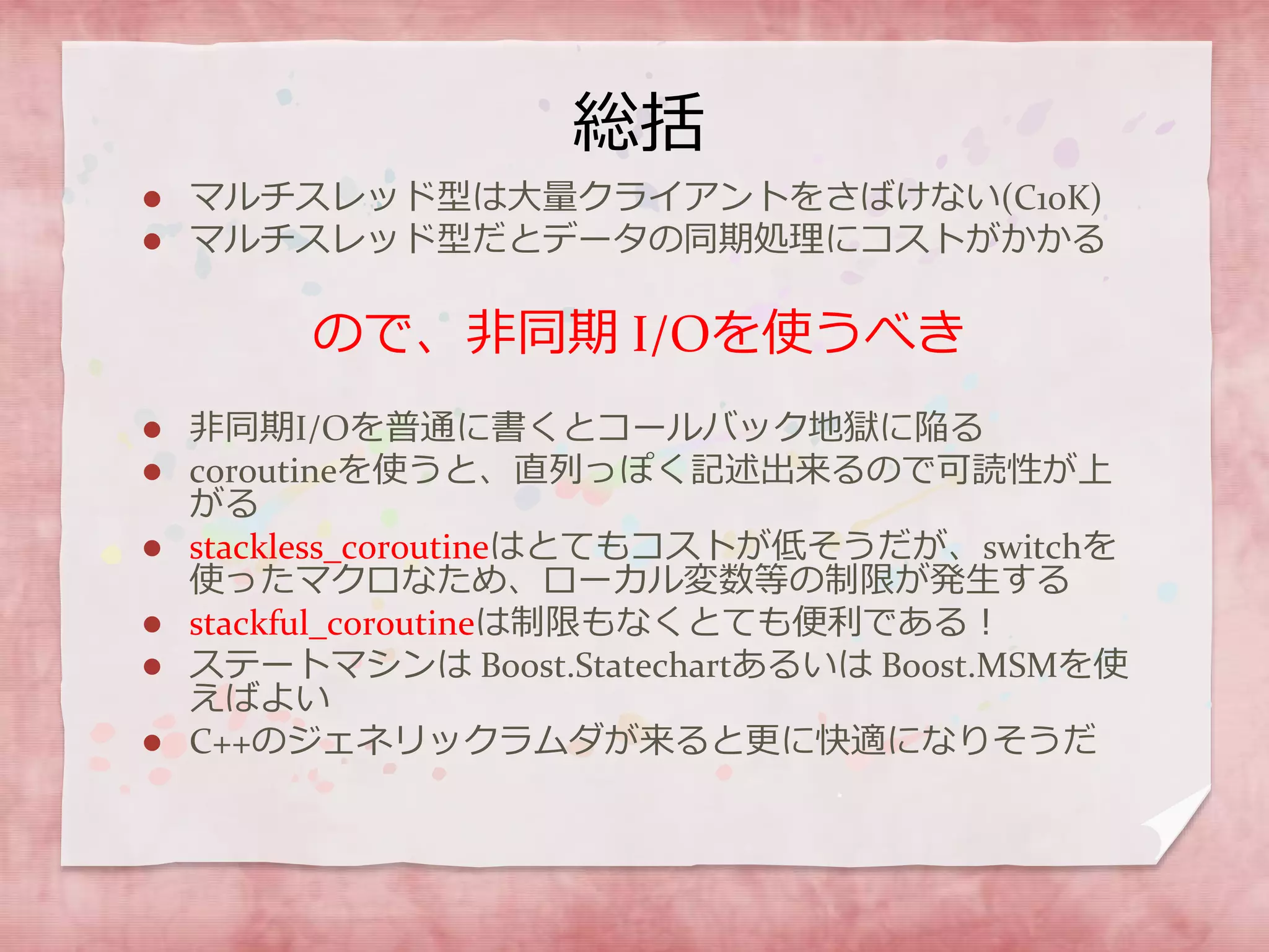 総括
 マルチスレッド型は大量クライアントをさばけない(C10K)
 マルチスレッド型だとデータの同期処理にコストがかかる
ので、非同期 I/Oを使うべき
 非同期I/Oを普通に書くとコールバック地獄に陥る
 coroutineを使うと、直列っぽく記述出来るので可読性が上
がる
 stackless_coroutineはとてもコストが低そうだが、switchを
使ったマクロなため、ローカル変数等の制限が発生する
 stackful_coroutineは制限もなくとても便利である！
 ステートマシンは Boost.Statechartあるいは Boost.MSMを使
えばよい
 C++のジェネリックラムダが来ると更に快適になりそうだ
 