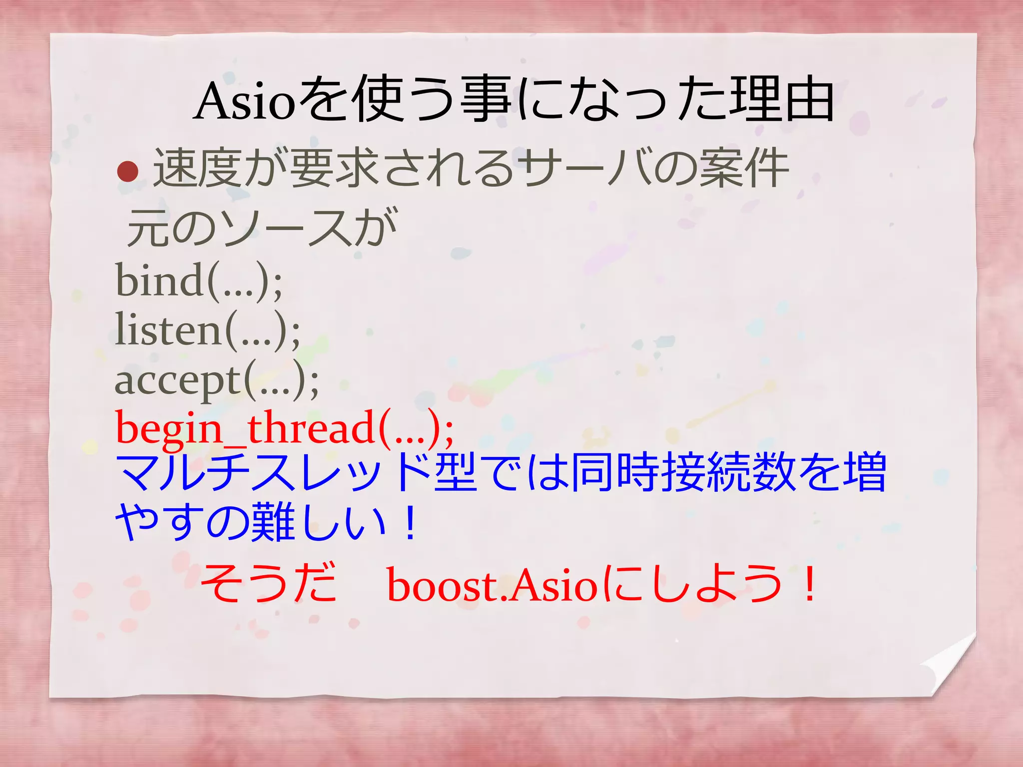 Asioを使う事になった理由
 速度が要求されるサーバの案件
元のソースが
bind(…);
listen(…);
accept(…);
begin_thread(…);
マルチスレッド型では同時接続数を増
やすの難しい！
そうだ boost.Asioにしよう！
 