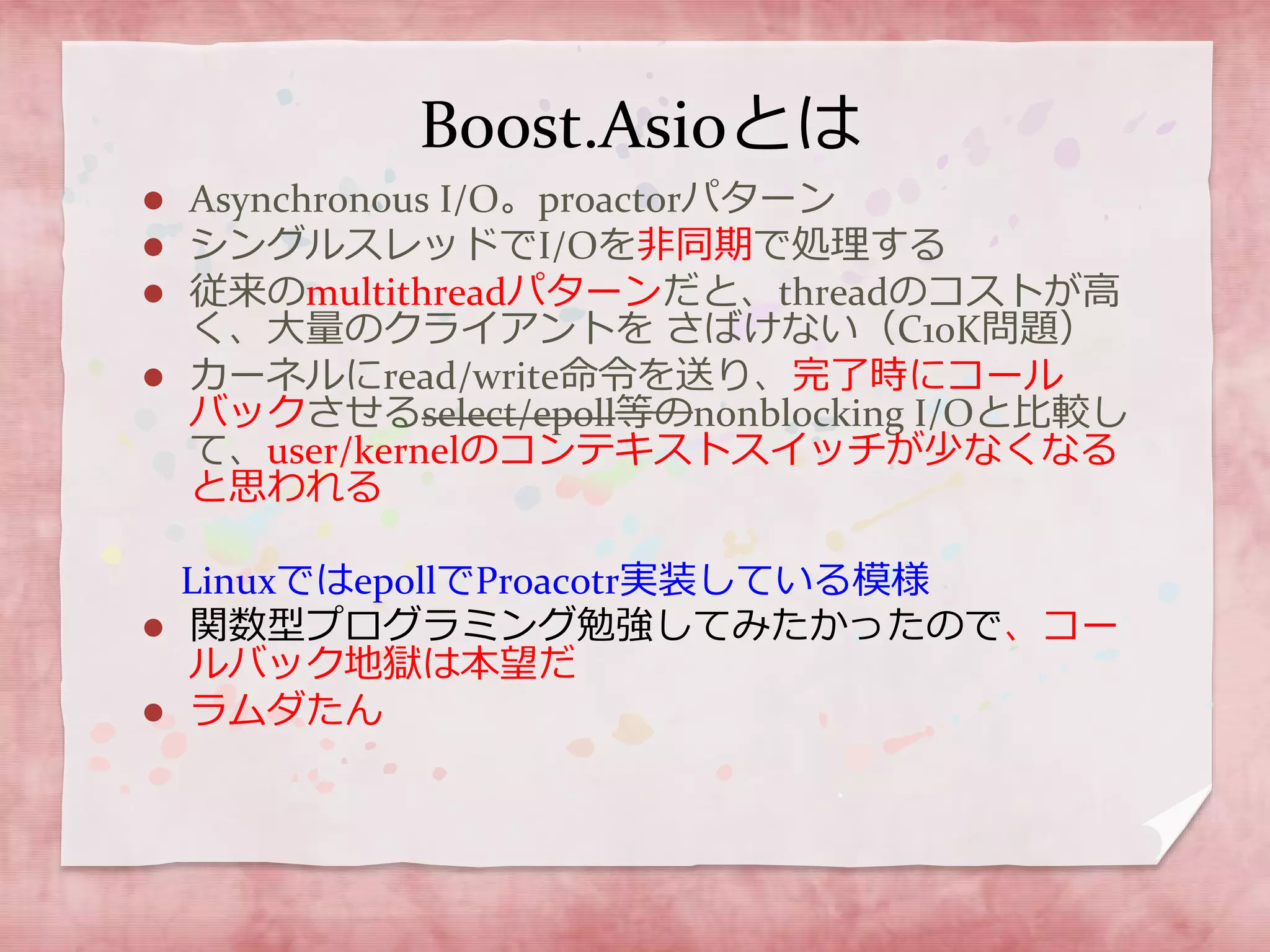 Boost.Asioとは
 Asynchronous I/O。proactorパターン
 シングルスレッドでI/Oを非同期で処理する
 従来のmultithreadパターンだと、threadのコストが高
く、大量のクライアントを さばけない（C10K問題）
 カーネルにread/write命令を送り、完了時にコール
バックさせるselect/epoll等のnonblocking I/Oと比較し
て、user/kernelのコンテキストスイッチが少なくなる
と思われる
LinuxではepollでProacotr実装している模様
 関数型プログラミング勉強してみたかったので、コー
ルバック地獄は本望だ
 ラムダたん
 