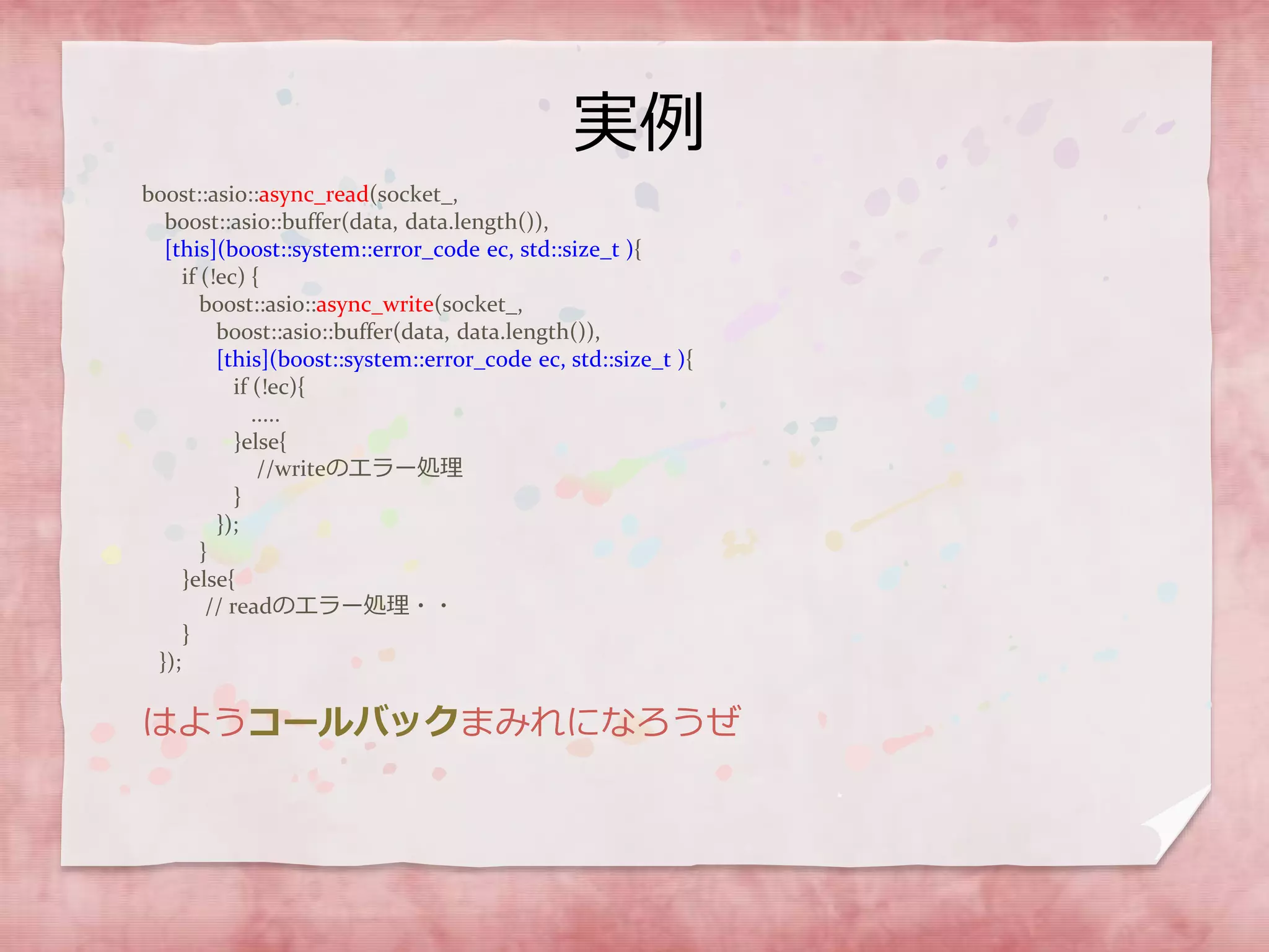実例
boost::asio::async_read(socket_,
boost::asio::buffer(data, data.length()),
[this](boost::system::error_code ec, std::size_t ){
if (!ec) {
boost::asio::async_write(socket_,
boost::asio::buffer(data, data.length()),
[this](boost::system::error_code ec, std::size_t ){
if (!ec){
.....
}else{
//writeのエラー処理
}
});
}
}else{
// readのエラー処理・・
}
});
はようコールバックまみれになろうぜ
 