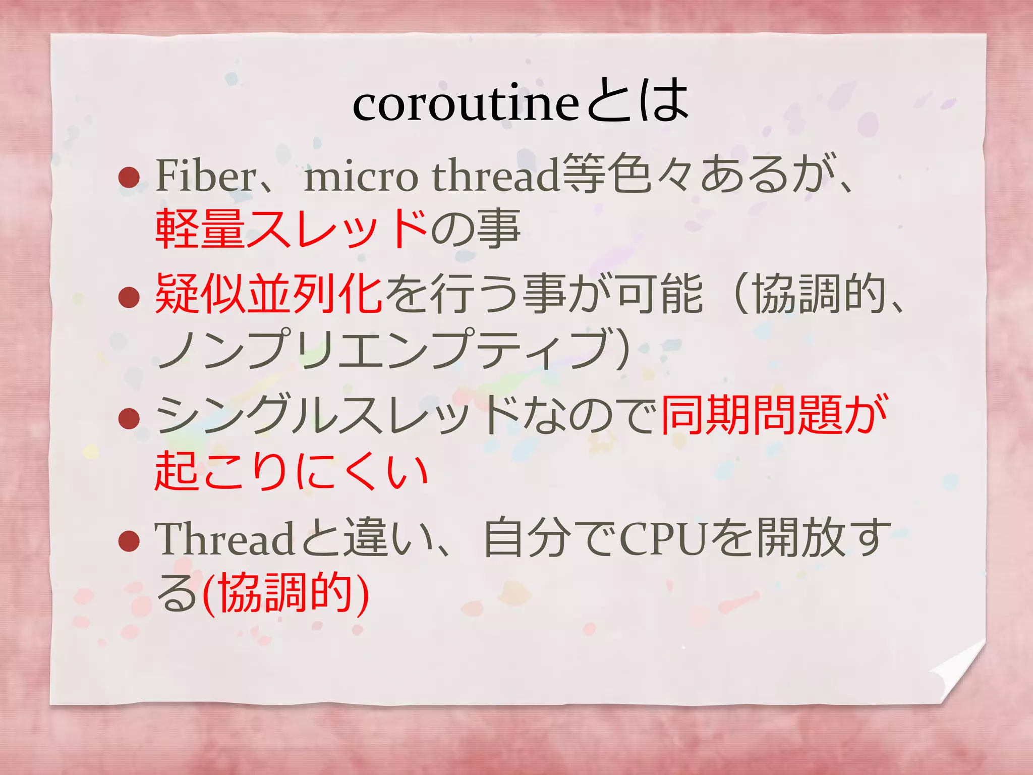 coroutineとは
 Fiber、micro thread等色々あるが、
軽量スレッドの事
 疑似並列化を行う事が可能（協調的、
ノンプリエンプティブ）
 シングルスレッドなので同期問題が
起こりにくい
 Threadと違い、自分でCPUを開放す
る(協調的)
 