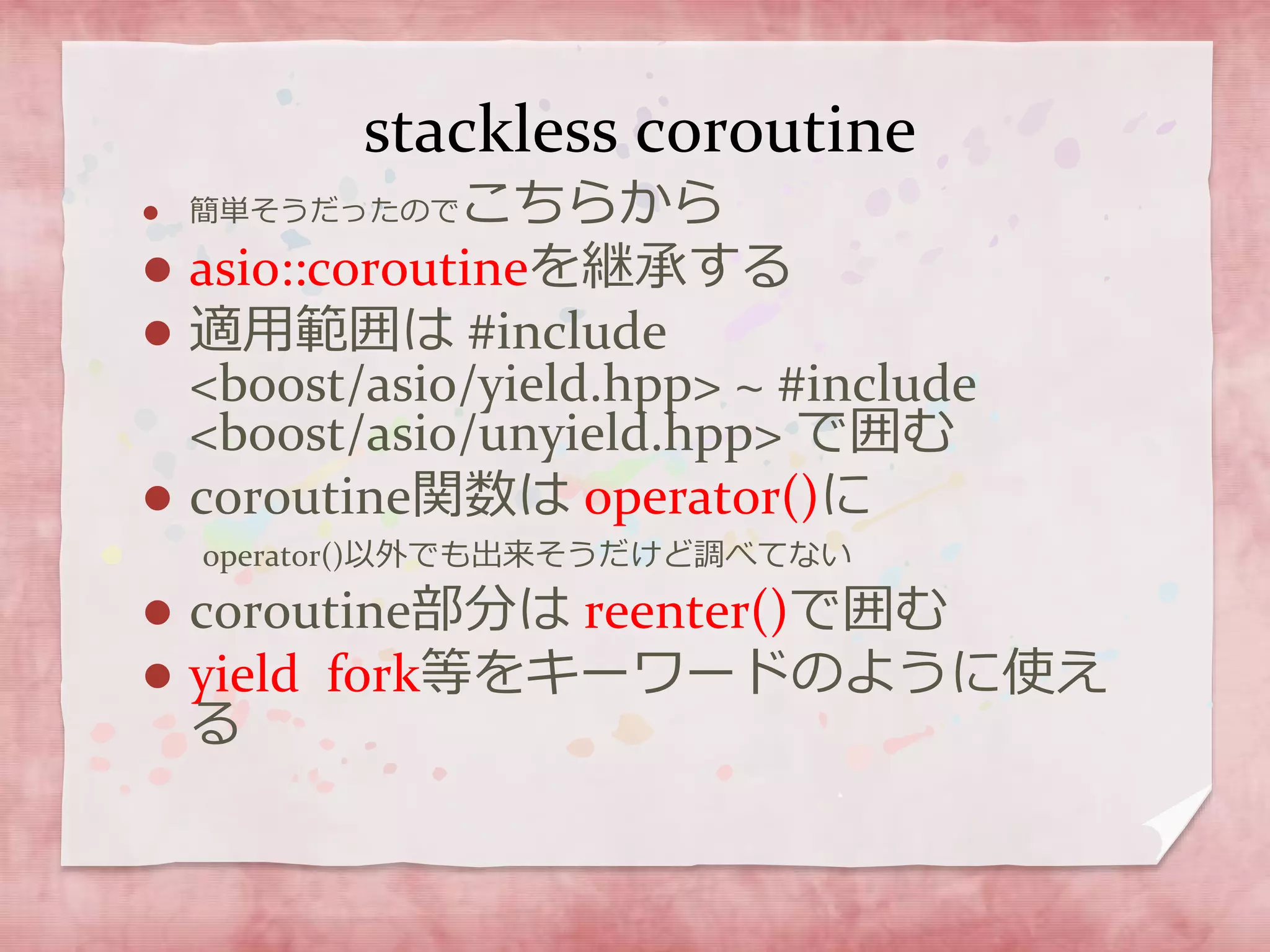 stackless coroutine
 簡単そうだったのでこちらから
 asio::coroutineを継承する
 適用範囲は #include
<boost/asio/yield.hpp> ~ #include
<boost/asio/unyield.hpp> で囲む
 coroutine関数は operator()に
operator()以外でも出来そうだけど調べてない
 coroutine部分は reenter()で囲む
 yield fork等をキーワードのように使え
る
 