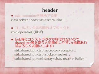 header
 asio::coroutineを継承する事
class server : boost::asio::coroutine {
 コールバック先の関数オブジェクト
void operator()(ほげ)
 fork時にコンストラクタが呼ばれないので、
shared_ptr等を使うと初期化しやすい(指摘あれ
ばよろしくお願いします)
std::shared_ptr<tcp::acceptor> acceptor_;
std::shared_ptr<tcp::socket> socket_;
std::shared_ptr<std::array<char, 1024> > buffer_;
 