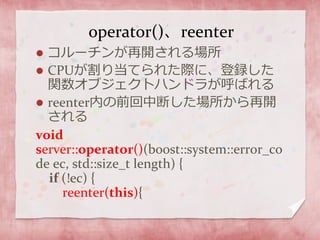 operator()、reenter
 コルーチンが再開される場所
 CPUが割り当てられた際に、登録した
関数オブジェクトハンドラが呼ばれる
 reenter内の前回中断した場所から再開
される
void
server::operator()(boost::system::error_co
de ec, std::size_t length) {
if (!ec) {
reenter(this){
 