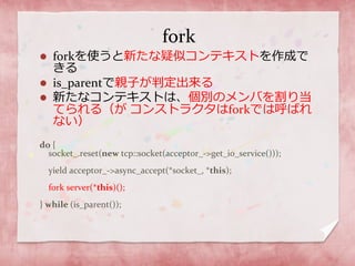 fork
 forkを使うと新たな疑似コンテキストを作成で
きる
 is_parentで親子が判定出来る
 新たなコンテキストは、個別のメンバを割り当
てられる（が コンストラクタはforkでは呼ばれ
ない）
do {
socket_.reset(new tcp::socket(acceptor_->get_io_service()));
yield acceptor_->async_accept(*socket_, *this);
fork server(*this)();
} while (is_parent());
 