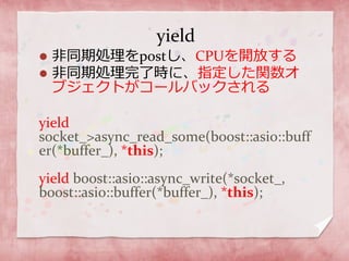 yield
 非同期処理をpostし、CPUを開放する
 非同期処理完了時に、指定した関数オ
ブジェクトがコールバックされる
yield
socket_>async_read_some(boost::asio::buff
er(*buffer_), *this);
yield boost::asio::async_write(*socket_,
boost::asio::buffer(*buffer_), *this);
 