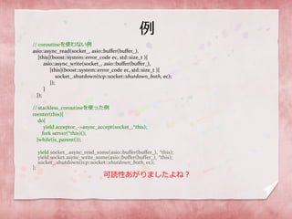 例
// coroutineを使わない例
asio::async_read(socket_, asio::buffer(buffer_),
[this](boost::system::error_code ec, std::size_t ){
asio::async_write(socket_, asio::buffer(buffer_),
[this](boost::system::error_code ec, std::size_t ){
socket_.shutdown(tcp::socket::shutdown_both, ec);
});
}
});
// stackless_coroutineを使った例
reenter(this){
do{
yield acceptor_->async_accept(socket_,*this);
fork server(*this)();
}while(is_parent());
yield socket_.async_read_some(asio::buffer(buffer_), *this);
yield socket.async_write_some(asio::buffer(buffer_), *this);
socket_.shutdown(tcp::socket::shutdown_both, ec);
};
可読性あがりましたよね？
 