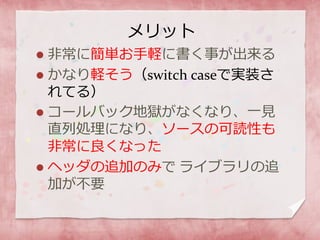 メリット
 非常に簡単お手軽に書く事が出来る
 かなり軽そう（switch caseで実装さ
れてる）
 コールバック地獄がなくなり、一見
直列処理になり、ソースの可読性も
非常に良くなった
 ヘッダの追加のみで ライブラリの追
加が不要
 