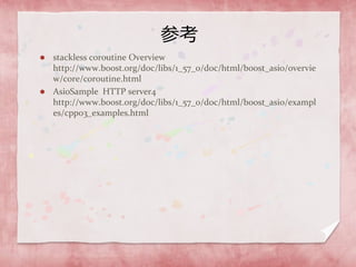 参考
 stackless coroutine Overview
http://www.boost.org/doc/libs/1_57_0/doc/html/boost_asio/overvie
w/core/coroutine.html
 AsioSample HTTP server4
http://www.boost.org/doc/libs/1_57_0/doc/html/boost_asio/exampl
es/cpp03_examples.html
 