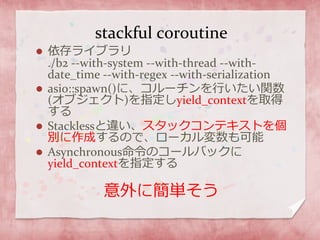 stackful coroutine
 依存ライブラリ
./b2 --with-system --with-thread --with-
date_time --with-regex --with-serialization
 asio::spawn()に、コルーチンを行いたい関数
(オブジェクト)を指定しyield_contextを取得
する
 Stacklessと違い、スタックコンテキストを個
別に作成するので、ローカル変数も可能
 Asynchronous命令のコールバックに
yield_contextを指定する
意外に簡単そう
 
