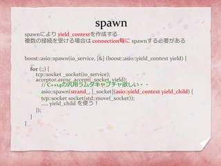 spawn
spawnにより yield_contextを作成する
複数の接続を受ける場合は connection毎に spawnする必要がある
boost::asio::spawn(io_service, [&] (boost::asio::yield_context yield) {
…
for (;;) {
tcp::socket _socket(io_service);
acceptor.async_accept(_socket, yield);
// C++14の汎用ラムダキャプチャ欲しい・・
asio::spawn(strand_, [_socket](asio::yield_context yield_child) {
tcp::socket socket(std::move(_socket));
….. yield_child を使う！
});
}
}
 