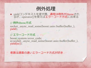 例外処理
 yieldコンテキストを渡す際、通常は例外がthrowされ
るが、operator[]を使えばエラーコード方式に出来る
// 例外throw方式
socket_.async_read_some(boost::asio::buffer(buffer_),
yield);
// エラーコード方式
boost::system::error_code;
ec;socket_.async_read_some(boost::asio::buffer(buffer_),
yield[ec]);
老害は速度の速いエラーコード方式が好き
 