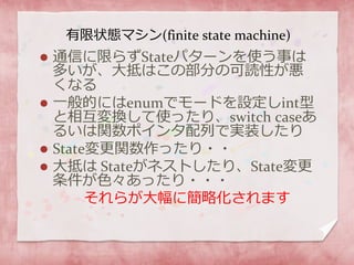 有限状態マシン(finite state machine)
 通信に限らずStateパターンを使う事は
多いが、大抵はこの部分の可読性が悪
くなる
 一般的にはenumでモードを設定しint型
と相互変換して使ったり、switch caseあ
るいは関数ポインタ配列で実装したり
 State変更関数作ったり・・
 大抵は Stateがネストしたり、State変更
条件が色々あったり・・・
それらが大幅に簡略化されます
 