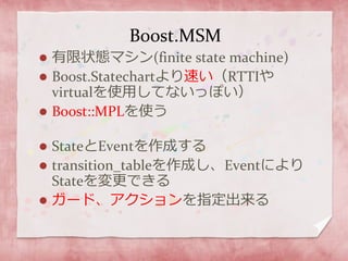 Boost.MSM
 有限状態マシン(finite state machine)
 Boost.Statechartより速い（RTTIや
virtualを使用してないっぽい）
 Boost::MPLを使う
 StateとEventを作成する
 transition_tableを作成し、Eventにより
Stateを変更できる
 ガード、アクションを指定出来る
 