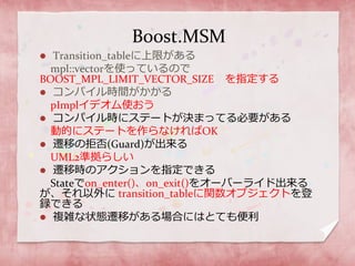Boost.MSM
 Transition_tableに上限がある
mpl::vectorを使っているので
BOOST_MPL_LIMIT_VECTOR_SIZE を指定する
 コンパイル時間がかかる
pImplイデオム使おう
 コンパイル時にステートが決まってる必要がある
動的にステートを作らなければOK
 遷移の拒否(Guard)が出来る
UML2準拠らしい
 遷移時のアクションを指定できる
Stateでon_enter()、on_exit()をオーバーライド出来る
が、それ以外に transition_tableに関数オブジェクトを登
録できる
 複雑な状態遷移がある場合にはとても便利
 