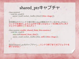 shared_ptrキャプチャ
class session{
void do_read(){
async_read( socket_,buffer,[this](){this->hoge;});
}
}
非同期なのでハンドラ実行時にthisは開放されているかもしれない
ハンドラを実行しようと心の中で思ったならッ！その時スデにオブ
ジェクトは終わってるんだッ！
class session::enable_shared_from_this<session>{
void do_read(){
auto self(shared_from_this());
async_read( socket_,buffer,[this, self](){this->hoge;});
}
}
自分のshared_ptrをキャプチャし、ハンドラ終了までオブジェクトを
終了させない
 