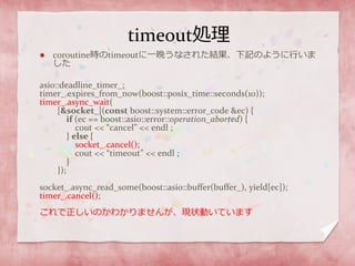 timeout処理
 coroutine時のtimeoutに一晩うなされた結果、下記のように行いま
した
asio::deadline_timer_;
timer_.expires_from_now(boost::posix_time::seconds(10));
timer_.async_wait(
[&socket_](const boost::system::error_code &ec) {
if (ec == boost::asio::error::operation_aborted) {
cout << “cancel” << endl ;
} else {
socket_.cancel();
cout << “timeout” << endl ;
}
});
socket_.async_read_some(boost::asio::buffer(buffer_), yield[ec]);
timer_.cancel();
これで正しいのかわかりませんが、現状動いています
 