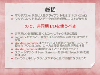 総括
 マルチスレッド型は大量クライアントをさばけない(C10K)
 マルチスレッド型だとデータの同期処理にコストがかかる
ので、非同期 I/Oを使うべき
 非同期I/Oを普通に書くとコールバック地獄に陥る
 coroutineを使うと、直列っぽく記述出来るので可読性が上
がる
 stackless_coroutineはとてもコストが低そうだが、switchを
使ったマクロなため、ローカル変数等の制限が発生する
 stackful_coroutineは制限もなくとても便利である！
 ステートマシンは Boost.Statechartあるいは Boost.MSMを使
えばよい
 C++のジェネリックラムダが来ると更に快適になりそうだ
 