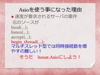 Asioを使う事になった理由
 速度が要求されるサーバの案件
元のソースが
bind(…);
listen(…);
accept(…);
begin_thread(…);
マルチスレッド型では同時接続数を増
やすの難しい！
そうだ boost.Asioにしよう！
 