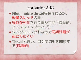 coroutineとは
 Fiber、micro thread等色々あるが、
軽量スレッドの事
 疑似並列化を行う事が可能（協調的、
ノンプリエンプティブ）
 シングルスレッドなので同期問題が
起こりにくい
 Threadと違い、自分でCPUを開放す
る(協調的)
 