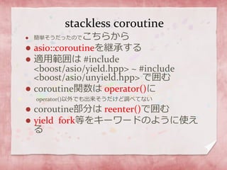 stackless coroutine
 簡単そうだったのでこちらから
 asio::coroutineを継承する
 適用範囲は #include
<boost/asio/yield.hpp> ~ #include
<boost/asio/unyield.hpp> で囲む
 coroutine関数は operator()に
operator()以外でも出来そうだけど調べてない
 coroutine部分は reenter()で囲む
 yield fork等をキーワードのように使え
る
 