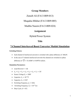 1
Group Members
Zunaib Ali (FA13-R09-013)
Muqadsa Iftikhar (FA13-R09-005)
Madiha Naeem (FA13-R09-024)
Assignment
Hybrid Power System
Title
7-Channel Interleaved Boost Converter Matlab Simulation
Switching Pattern-
 Each channel of interleaved converter is switched with a phase difference of 360/𝑁.
 In the case of 7-channel interleaved converter the channels are switched at a phase
difference of
360
7
= 51.4286° 𝑜𝑟 0.8976 𝑟𝑎𝑑𝑖𝑎𝑛.
Simulation Parameters-
 𝐿𝑜𝑎𝑑 𝑅𝑒𝑠𝑖𝑠𝑡𝑜𝑟 = 1Ω
 𝐿1 = 𝐿2 = 𝐿3 = 𝐿4 = 𝐿5 = 𝐿6 = 𝐿7 = 1𝐻
 Source Voltage 𝑉𝑠 = 100𝑉
 Capacitor, 𝐶1 = 10−6
𝐹
 Capacitor, 𝐶2 = 0.5𝐹
 Switching Frequency, 𝑓𝑠 = 1𝑘ℎ𝑧
 Switching Frequency, 𝑇𝑠 = 10−3
𝑠𝑒𝑐
 Duty Cycle, 𝑑 = 0.5
 