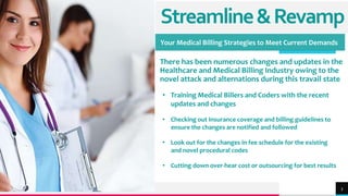 TREY
research
Streamline&Revamp
Your Medical Billing Strategies to Meet Current Demands
There has been numerous changes and updates in the
Healthcare and Medical Billing Industry owing to the
novel attack and alternations during this travail state
3
• Training Medical Billers and Coders with the recent
updates and changes
• Checking out Insurance coverage and billing guidelines to
ensure the changes are notified and followed
• Look out for the changes in fee schedule for the existing
and novel procedural codes
• Cutting down over-hear cost or outsourcing for best results
 
