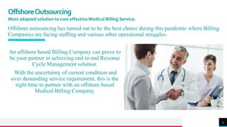 TREY
research
OffshoreOutsourcing
Most adapted solution to cost effective Medical Billing Service.
Offshore outsourcing has turned out to be the best choice during this pandemic where Billing
Companies are facing staffing and various other operational struggles.
An offshore based Billing Company can prove to
be your partner in achieving end to end Revenue
Cycle Management solution.
With the uncertainty of current condition and
over demanding service requirement, this is the
right time to partner with an offshore based
Medical Billing Company.
5
 