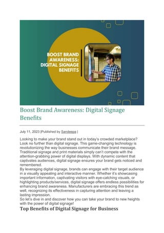 Boost Brand Awareness: Digital Signage
Benefits
July 11, 2023 |Published by Sandeepa |
Looking to make your brand stand out in today’s crowded marketplace?
Look no further than digital signage. This game-changing technology is
revolutionizing the way businesses communicate their brand message.
Traditional signage and print materials simply can’t compete with the
attention-grabbing power of digital displays. With dynamic content that
captivates audiences, digital signage ensures your brand gets noticed and
remembered.
By leveraging digital signage, brands can engage with their target audience
in a visually appealing and interactive manner. Whether it’s showcasing
important information, captivating visitors with eye-catching visuals, or
highlighting products/services, digital signage offers endless possibilities for
enhancing brand awareness. Manufacturers are embracing this trend as
well, recognizing its effectiveness in capturing attention and leaving a
lasting impression.
So let’s dive in and discover how you can take your brand to new heights
with the power of digital signage!
Top Benefits of Digital Signage for Business
 