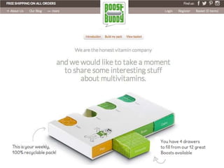 IntroducCon	
  
Build	
  my	
  pack	
  
View	
  basket	
  
This	
  page	
  is	
  secure	
  
We	
  are	
  the	
  honest	
  vitamin	
  company	
  and	
  we	
  would	
  like	
  to	
  take	
  a	
  moment	
  
to	
  share	
  some	
  interesCng	
  stuﬀ	
  about	
  mulCvitamins.	
  

This	
  is	
  your	
  weekly,	
  100%	
  recyclable	
  pack	
  
You	
  have	
  4	
  drawers	
  
to	
  ﬁll	
  from	
  our	
  12	
  
great	
  Boosts	
  
available	
  

 