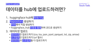 데이터를 hub에 업로드하려면?
1. huggingface hub에 회원가입
2. Repository 생성하기
• Web에서 직접 생성하기
• huggingface_hub 모듈을 활용하여 코드로 생성하기
3. 데이터셋 업로드
• 데이터셋만 업로드하기 (csv, tsv, json, jsonl, parquet, txt, zip, arrow)
• 스크립트만 업로드하기 (url 필수)
• 데이터셋과 스트립트둘 다 업로드하기
11
#How to upload?
 