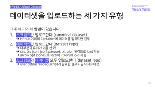 데이터셋을 업로드하는 세 가지 유형
크게 세 가지의 방법이 있습니다.
1. 스크립트만 업로드한다 (canonical dataset)
à Hf hub 이외의 Container에 데이터를 업로드한 경우
2. 데이터셋만 업로드한다 (dataset repo)
à 대부분의 유저가 이를 선호!
à csv, tsv, json, jsonl, parquet, txt, zip : 원격으로 load 가능
à arrow : git clone으로 local에 가져와야 load 가능
3. 스크립트와 데이터셋 모두 업로드한다 (dataset repo)
à user define reading script가 필요한 경우 + 공식 데이터셋
20
#Part3. Upload Dataset
 