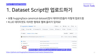 1. Dataset Script만 업로드하기
• 보통 huggingface canonical dataset(정식 데이터셋)들이 이렇게 업로드함
• KLUE 데이터셋도 이러한 형태로 웹에 올라가 있어요!
21
#Part3. Upload Dataset
https://github.com/huggingface/datasets/tree/master/datasets/klue
데이터셋 이름과 동명의 python script가 있어야 합니다!
 