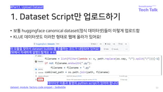 1. Dataset Script만 업로드하기
• 보통 huggingface canonical dataset(정식 데이터셋)들이 이렇게 업로드함
• KLUE 데이터셋도 이러한 형태로 웹에 올라가 있어요!
22
#Part3. Upload Dataset
dataset_module_factory code snippet - 3edbeb0e
데이터셋 이름과 동명의 python script가 있어야 합니다!
이 모듈을 찾아서 dataset builder를 추출하는 코드가 내장되어 있어요!
(뒤에서 자세하게 설명드릴게요 ㅎㅎ)
 