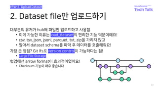 2. Dataset file만 업로드하기
대부분의 유저가 hub에 파일만 업로드하고 사용함
• 이게 가능한 이유는 load_dataset의 편리한 기능 덕분이에요!
• csv, tsv, json, jsonl, parquet, txt, zip을 가리지 않고
• 알아서 dataset schema를 파악 후 데이터를 호출해줘요!
가장 큰 장점? Git lfs로 version control이 가능하다는 점!
• Large File Storage
협업에선 arrow format이 효과적이었어요!
• Checksum 기능이 매우 좋습니다
23
#Part3. Upload Dataset
 