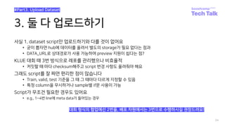 3. 둘 다 업로드하기
사실 1. dataset script만 업로드하기와 다를 것이 없어요
• 굳이 뽑자면 hub에 데이터를 올려서 별도의 storage가 필요 없다는 점과
• DATA_URL로 상대경로가 사용 가능하여 preview 지원이 쉽다는 점?
KLUE 대회 때 3번 방식으로 레포를 관리했으나 비효율적
• 커밋할 때 마다 checksum해주고 script 변경 사항도 올려줘야 해요
그래도 script를 잘 짜면 편리한 점이 많습니다
• Train, valid, test 기준을 그 때 그 때마다 다르게 지정할 수 있음
• 특정 column을 무시하거나 sample별 if문 사용이 가능
Script가 무조건 필요한 경우도 있어요
• e.g., 1~4번 line에 meta data가 들어있는 경우
24
#Part3. Upload Dataset
대회 형식의 협업에선 2번을, 배포 차원에서는 3번으로 수행하시길 권장드려요!
 