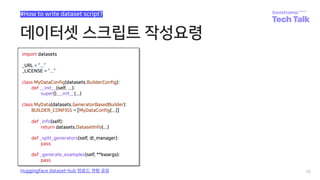 데이터셋 스크립트 작성요령
26
#How to write dataset script?
Huggingface dataset-hub 업로드 경험 공유
import datasets
_URL = “...”
_LICENSE = “...”
class MyDataConfig(datasets.BuilderConfig):
def __init__(self, ...):
super().__init__(...)
class MyData(datasets.GeneratorBasedBuilder):
BUILDER_CONFIGS = [MyDataConfig(...)]
def _info(self):
return datasets.DatasetInfo(...)
def _split_generators(self, dl_manager):
pass
def _generate_examples(self, **kwargs):
pass
 