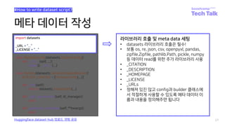 메타 데이터 작성
27
#How to write dataset script?
Huggingface dataset-hub 업로드 경험 공유
import datasets
_URL = “...”
_LICENSE = “...”
라이브러리 호출 및 meta data 세팅
• datasets 라이브러리 호출은 필수!
• 보통 os, re, json, csv, openpyxl, pandas,
zipfile.Zipfile, pathlib.Path, pickle, numpy
등 데이터 read를 위한 추가 라이브러리 사용
• _CITATION
• _DESCRIPTION
• _HOMEPAGE
• _LICENSE
• _URLs
• 정해져 있진 않고 config과 builder 클래스에
서 적절하게 사용할 수 있도록 메타 데이터 이
름과 내용을 정의해주면 됩니다
 