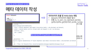 메타 데이터 작성
28
#How to write dataset script?
Huggingface dataset-hub 업로드 경험 공유
import datasets
_URL = “...”
_LICENSE = “...”
라이브러리 호출 및 meta data 세팅
• datasets 라이브러리 호출은 필수!
• 보통 os, re, json, csv, openpyxl, pandas,
zipfile.Zipfile, pathlib.Path, pickle, numpy
등 데이터 read를 위한 추가 라이브러리 사용
• _CITATION
• _DESCRIPTION
• _HOMEPAGE
• _LICENSE
• _URLs
• 정해져 있진 않고 config과 builder 클래스에
서 적절하게 사용할 수 있도록 메타 데이터 이
름과 내용을 정의해주면 됩니다
Blenderbot의 Empathetic dataset의 예시
 