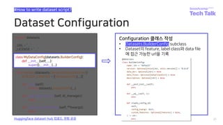 Dataset Configuration
31
#How to write dataset script?
Huggingface dataset-hub 업로드 경험 공유
class MyDataConfig(datasets.BuilderConfig):
def __init__(self, ...):
super().__init__(...)
Configuration 클래스 작성
• Datasets.BuilderConfig subclass
• Dataset의 feature, label class와 data file
에 접근 가능한 url을 기록
 
