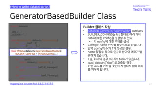 GeneratorBasedBuilder Class
41
#How to write dataset script?
Huggingface dataset-hub 업로드 경험 공유
class MyData(datasets.GeneratorBasedBuilder):
BUILDER_CONFIGS = [MyDataConfig(...)]
Builder 클래스 작성
• datasets.GeneratorBasedBuilder subclass
• BUILDER_CONFIGS는 list 형태로 여러 가지
data에 대한 config을 설정할 수 있다.
• 각 config에 대한 객체를 생성
• Config은 name 인자를 필수적으로 받습니다
• 만약 config의 수가 1개 이상일 경우,
• name을 필수 적으로 인자로 받아야 에러가 발
생하지 않습니다.
• e.g., klue의 경우 8가지의 task가 있습니다.
• load_dataset(“klue”)로 호출할 경우,
• 어떤 data를 가져올 것인지 지정되지 않아 에러
를 띄우게 됩니다.
 