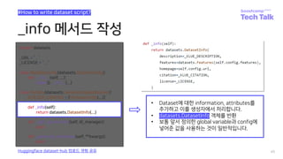 _info 메서드 작성
45
#How to write dataset script?
Huggingface dataset-hub 업로드 경험 공유
def _info(self):
return datasets.DatasetInfo(...)
• Dataset에 대한 information, attributes를
추가하고 이를 생성자에서 처리합니다.
• datasets.DatasetInfo 객체를 반환
• 보통 앞서 정의한 global variable과 config에
넣어준 값을 사용하는 것이 일반적입니다.
 