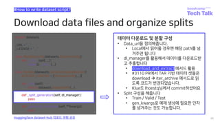 Download data files and organize splits
46
#How to write dataset script?
Huggingface dataset-hub 업로드 경험 공유
def _split_generators(self, dl_manager):
pass
데이터 다운로드 및 분할 구성
• Data_url을 정의해줍니다.
• Local에서 읽어올 경우엔 해당 path를 넘
겨주면 됩니다
• dl_manager를 활용해서 데이터를 다운로드받
고 추출합니다
• download_and_extract 메서드 활용
• #3110 PR에서 TAR 기반 데이터 셋들은
download à iter_archive 메서드로 읽
도록 코드가 변경되었습니다.
• Klue도 lhoestq님께서 commit하셨어요
• Split 구성을 해줍니다
• Train / Valid / Test
• gen_kwargs로 예제 생성에 필요한 인자
를 넘겨주는 것도 가능합니다.
 
