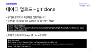 데이터 업로드 ­ git clone
• 방식을 알았으니 차근차근 진행해봅시다!
• 우선 git lfs(large file system)을 설치해야 해요!
51
#Data Upload
$ sudo apt install curl
$ curl -s https://packagecloud.io/install/repositories/github/git-lfs/script.deb.sh | sudo bash
$ sudo apt install git-lfs
• 아까 만든 데이터셋 repo를 clone합시다!
$ git lfs install
$ git clone https://huggingface.co/datasets/jinmang2/pred
$ # Streaming을 이용하고 싶고 large file을 download하고 싶지 않다면 아래와 같이 설정
$ GIT_LFS_SKIP_SMUDGE=1
 