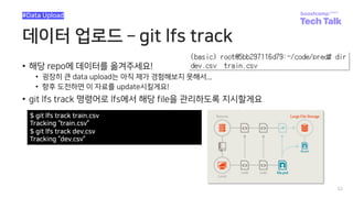 데이터 업로드 ­ git lfs track
• 해당 repo에 데이터를 옮겨주세요!
• 굉장히 큰 data upload는 아직 제가 경험해보지 못해서...
• 향후 도전하면 이 자료를 update시킬게요!
• git lfs track 명령어로 lfs에서 해당 file을 관리하도록 지시할게요
52
#Data Upload
$ git lfs track train.csv
Tracking “train.csv”
$ git lfs track dev.csv
Tracking “dev.csv”
 
