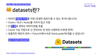 🤗 datasets란?
• 데이터 대용량 허브를 지원 (모델만 업로드할 수 있는 게 아니랍니다!)
• Vision / NLP / Audio를 가리지 않고 지원
• 단 두 줄로 원하는 데이터셋을 호출
• Cache 기능 지원으로 긴 전처리도 한 번만 수행하면 이후엔 뚝딱!
• 효율적인 메모리 관리 + Pytorch에서 바로 DataLoader에 태울 수 있답니다
6
https://github.com/huggingface/datasets
pip install datasets
#오늘 다룰 데이터셋 라이브러리
 