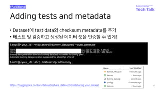 Adding tests and metadata
• Dataset에 test data와 checksum metadata를 추가
• 테스트 및 검증하고 생성된 데이터 셋을 인증할 수 있게!
61
#Additional
https://huggingface.co/docs/datasets/share_dataset.html#sharing-your-dataset
$ root@<your_id>:~# dataset-cli dummy_data pred --auto_generate
100%|██████████████████████████████████████████████| 2/2 [00:01<00:00, 1.21it/s]
100%|██████████████████████████████████████████████| 2/2 [00:00<00:00, 1302.78it/s]
Dummy data generation done and dummy data test succeeded for config 'pred''.
Automatic dummy data generation succeeded for all configs of 'pred’
$ root@<your_id>:~# cp ./datasets/pred/dummy .
 
