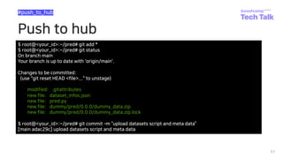 Push to hub
63
#push_to_hub
$ root@<your_id>:~/pred# git add *
$ root@<your_id>:~/pred# git status
On branch main
Your branch is up to date with 'origin/main'.
Changes to be committed:
(use "git reset HEAD <file>..." to unstage)
modified: .gitattributes
new file: dataset_infos.json
new file: pred.py
new file: dummy/pred/0.0.0/dummy_data.zip
new file: dummy/pred/0.0.0/dummy_data.zip.lock
$ root@<your_id>:~/pred# git commit ­m “upload datasets script and meta data”
[main adac29c] upload datasets script and meta data
 
